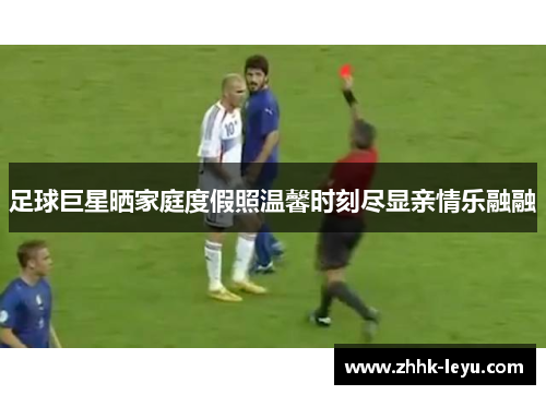 足球巨星晒家庭度假照温馨时刻尽显亲情乐融融