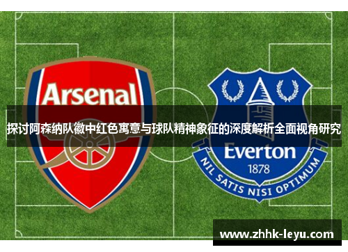 探讨阿森纳队徽中红色寓意与球队精神象征的深度解析全面视角研究 探讨阿森纳队徽中红色寓意与球队精神象征的深度解析全面视角研究