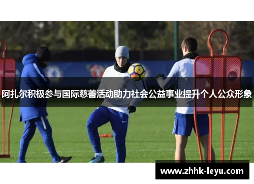 阿扎尔积极参与国际慈善活动助力社会公益事业提升个人公众形象