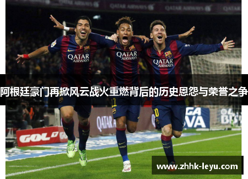 阿根廷豪门再掀风云战火重燃背后的历史恩怨与荣誉之争