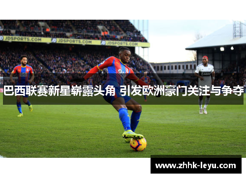 巴西联赛新星崭露头角 引发欧洲豪门关注与争夺