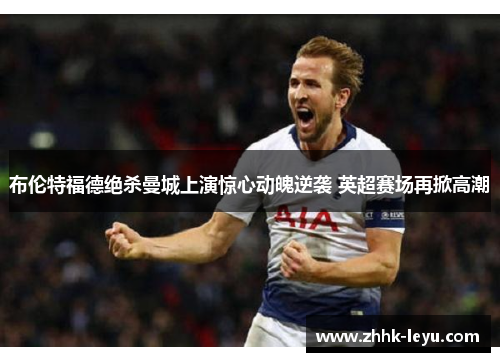 布伦特福德绝杀曼城上演惊心动魄逆袭 英超赛场再掀高潮