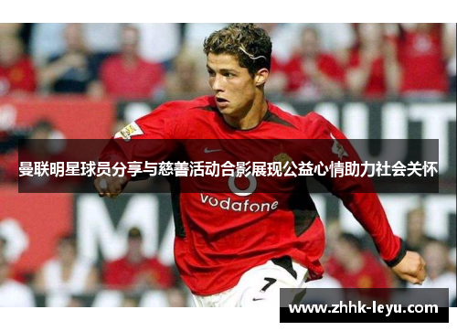 曼联明星球员分享与慈善活动合影展现公益心情助力社会关怀