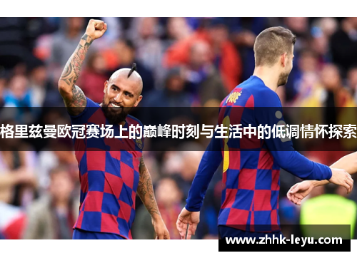 格里兹曼欧冠赛场上的巅峰时刻与生活中的低调情怀探索