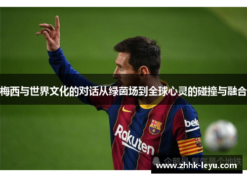 梅西与世界文化的对话从绿茵场到全球心灵的碰撞与融合