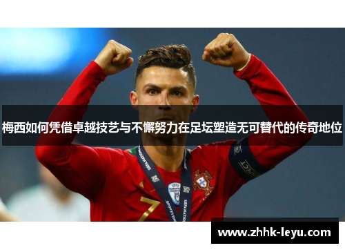 梅西如何凭借卓越技艺与不懈努力在足坛塑造无可替代的传奇地位