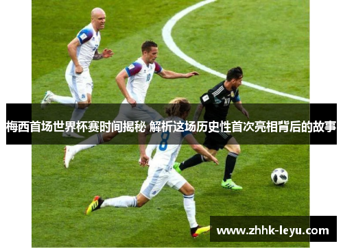 梅西首场世界杯赛时间揭秘 解析这场历史性首次亮相背后的故事