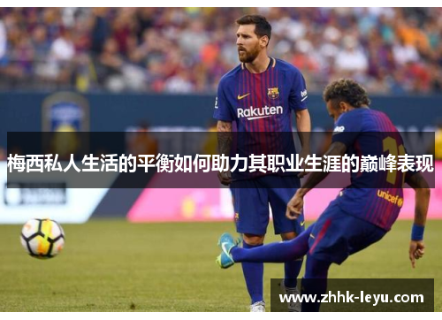 梅西私人生活的平衡如何助力其职业生涯的巅峰表现 梅西私人生活的平衡如何助力其职业生涯的巅峰表现