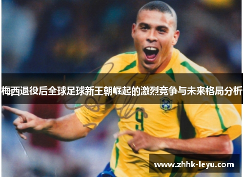 梅西退役后全球足球新王朝崛起的激烈竞争与未来格局分析 梅西退役后全球足球新王朝崛起的激烈竞争与未来格局分析