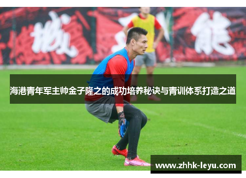 海港青年军主帅金子隆之的成功培养秘诀与青训体系打造之道